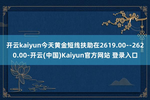 开云kaiyun今天黄金短线扶助在2619.00--2620.00-开云(中国)Kaiyun官方网站 登录入口