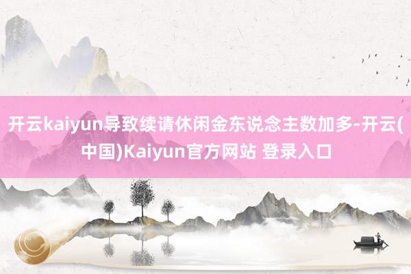 开云kaiyun导致续请休闲金东说念主数加多-开云(中国)Kaiyun官方网站 登录入口