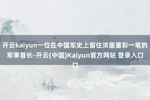开云kaiyun一位在中国军史上留住浓墨重彩一笔的军事首长-开云(中国)Kaiyun官方网站 登录入口