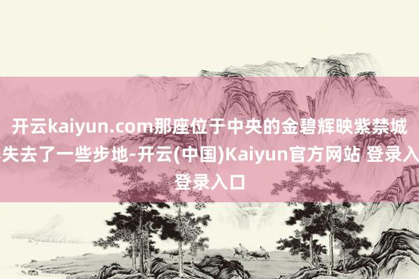 开云kaiyun.com那座位于中央的金碧辉映紫禁城亦失去了一些步地-开云(中国)Kaiyun官方网站 登录入口