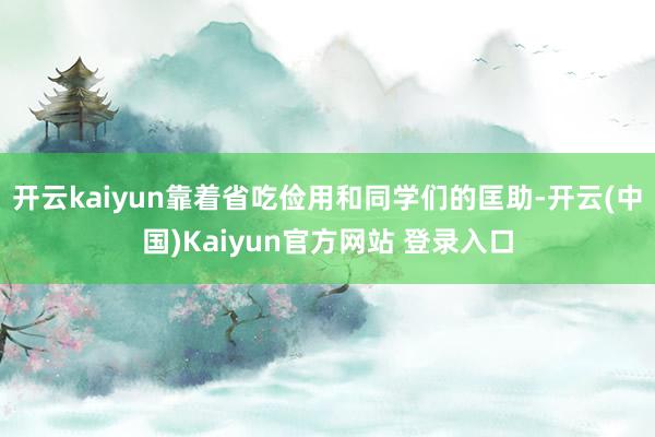 开云kaiyun靠着省吃俭用和同学们的匡助-开云(中国)Kaiyun官方网站 登录入口