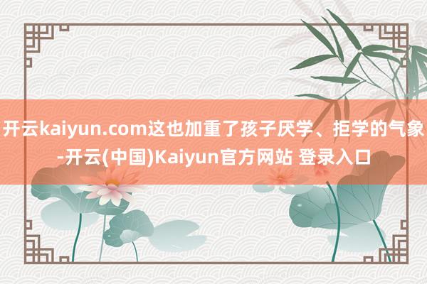开云kaiyun.com这也加重了孩子厌学、拒学的气象-开云(中国)Kaiyun官方网站 登录入口