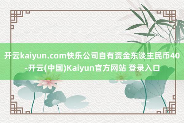 开云kaiyun.com快乐公司自有资金东谈主民币40-开云(中国)Kaiyun官方网站 登录入口