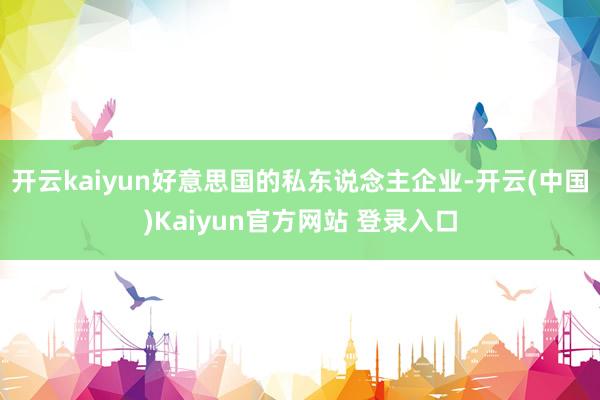 开云kaiyun好意思国的私东说念主企业-开云(中国)Kaiyun官方网站 登录入口