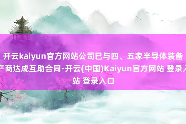开云kaiyun官方网站公司已与四、五家半导体装备出产商达成互助合同-开云(中国)Kaiyun官方网站 登录入口