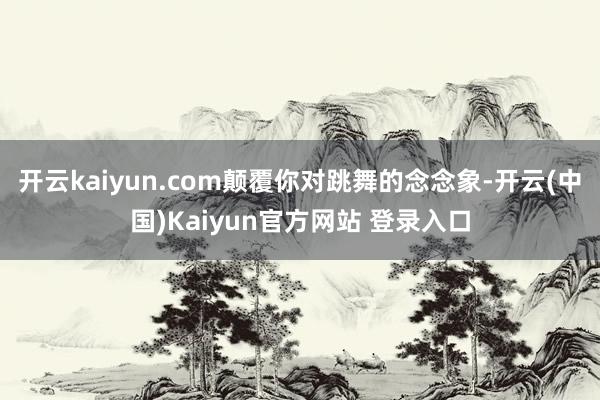 开云kaiyun.com颠覆你对跳舞的念念象-开云(中国)Kaiyun官方网站 登录入口