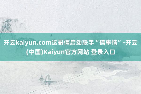 开云kaiyun.com这哥俩启动联手“搞事情”-开云(中国)Kaiyun官方网站 登录入口