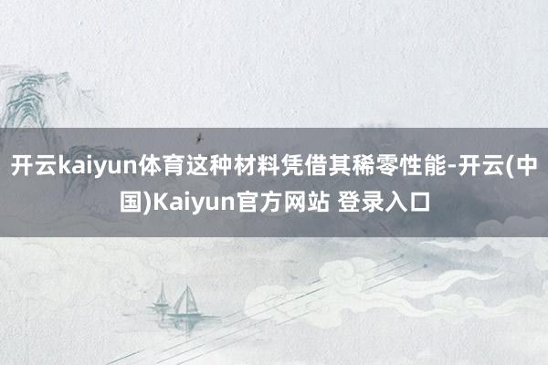 开云kaiyun体育这种材料凭借其稀零性能-开云(中国)Kaiyun官方网站 登录入口