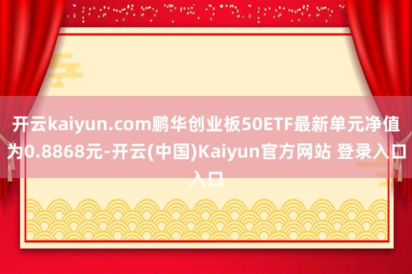 开云kaiyun.com鹏华创业板50ETF最新单元净值为0.8868元-开云(中国)Kaiyun官方网站 登录入口