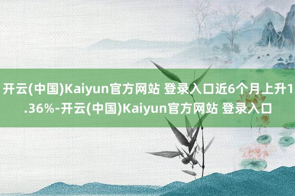 开云(中国)Kaiyun官方网站 登录入口近6个月上升1.36%-开云(中国)Kaiyun官方网站 登录入口