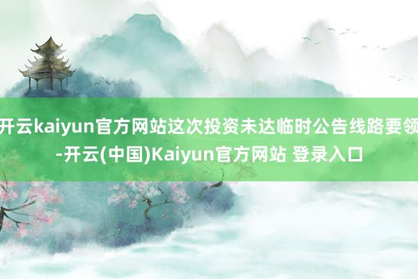 开云kaiyun官方网站这次投资未达临时公告线路要领-开云(中国)Kaiyun官方网站 登录入口