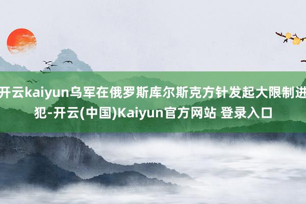 开云kaiyun乌军在俄罗斯库尔斯克方针发起大限制进犯-开云(中国)Kaiyun官方网站 登录入口