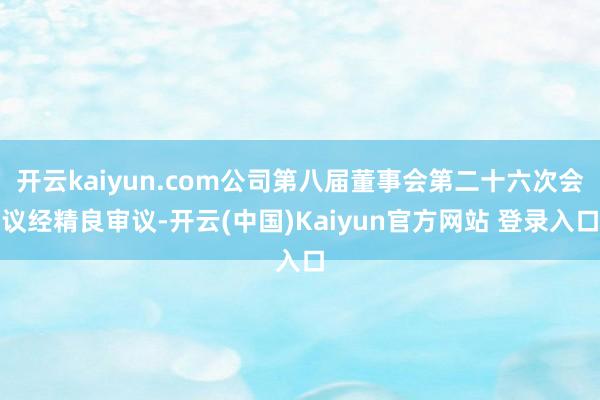 开云kaiyun.com公司第八届董事会第二十六次会议经精良审议-开云(中国)Kaiyun官方网站 登录入口