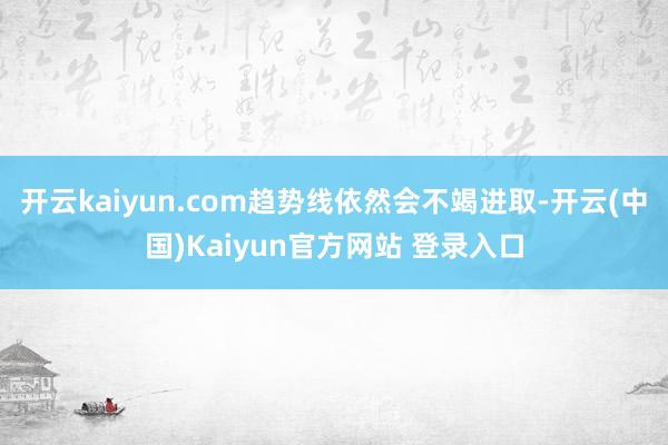 开云kaiyun.com趋势线依然会不竭进取-开云(中国)Kaiyun官方网站 登录入口