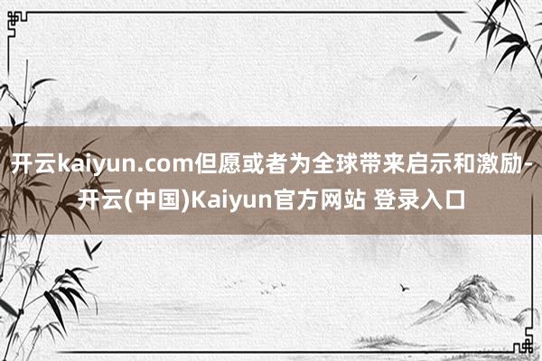 开云kaiyun.com但愿或者为全球带来启示和激励-开云(中国)Kaiyun官方网站 登录入口