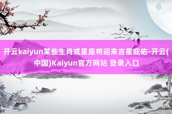 开云kaiyun某些生肖或星座将迎来吉星庇佑-开云(中国)Kaiyun官方网站 登录入口