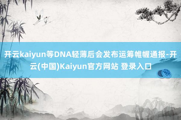 开云kaiyun等DNA轻薄后会发布运筹帷幄通报-开云(中国)Kaiyun官方网站 登录入口