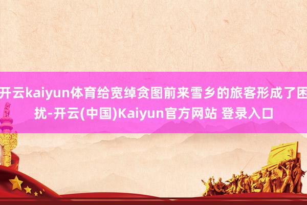 开云kaiyun体育给宽绰贪图前来雪乡的旅客形成了困扰-开云(中国)Kaiyun官方网站 登录入口