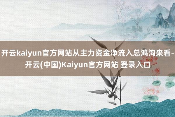开云kaiyun官方网站从主力资金净流入总鸿沟来看-开云(中国)Kaiyun官方网站 登录入口
