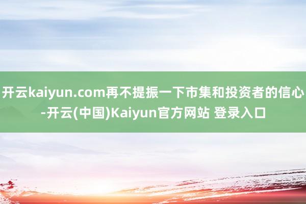 开云kaiyun.com再不提振一下市集和投资者的信心-开云(中国)Kaiyun官方网站 登录入口