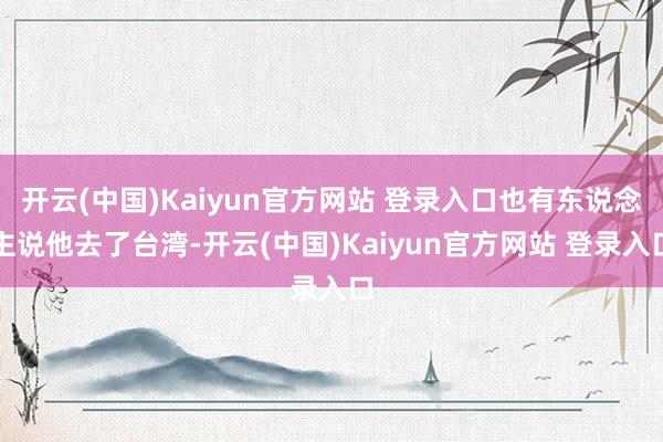 开云(中国)Kaiyun官方网站 登录入口也有东说念主说他去了台湾-开云(中国)Kaiyun官方网站 登录入口