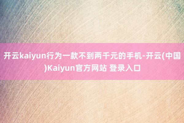 开云kaiyun行为一款不到两千元的手机-开云(中国)Kaiyun官方网站 登录入口