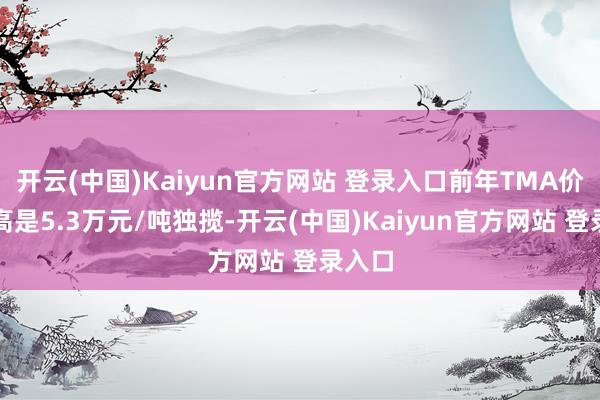 开云(中国)Kaiyun官方网站 登录入口前年TMA价钱最高是5.3万元/吨独揽-开云(中国)Kaiyun官方网站 登录入口