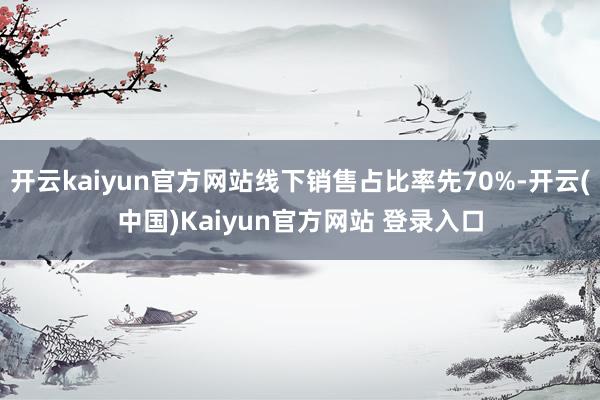 开云kaiyun官方网站线下销售占比率先70%-开云(中国)Kaiyun官方网站 登录入口