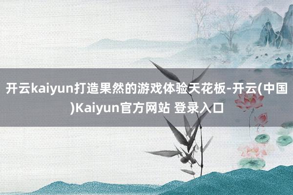 开云kaiyun打造果然的游戏体验天花板-开云(中国)Kaiyun官方网站 登录入口