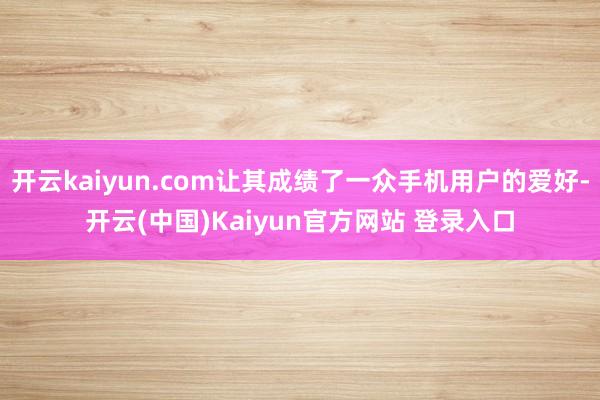 开云kaiyun.com让其成绩了一众手机用户的爱好-开云(中国)Kaiyun官方网站 登录入口
