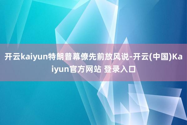 开云kaiyun特朗普幕僚先前放风说-开云(中国)Kaiyun官方网站 登录入口