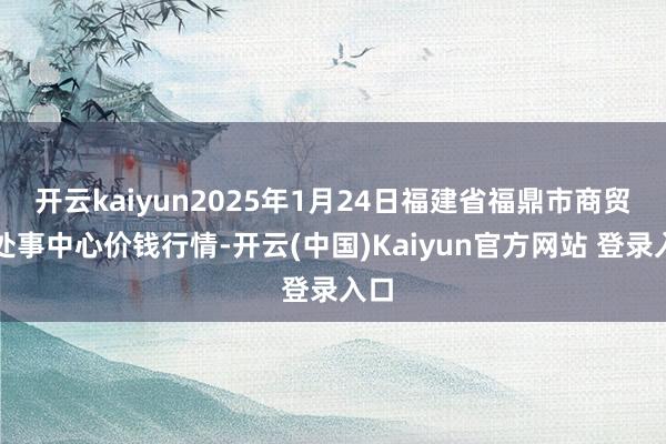 开云kaiyun2025年1月24日福建省福鼎市商贸业处事中心价钱行情-开云(中国)Kaiyun官方网站 登录入口