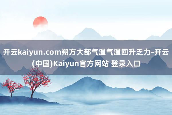 开云kaiyun.com朔方大部气温气温回升乏力-开云(中国)Kaiyun官方网站 登录入口
