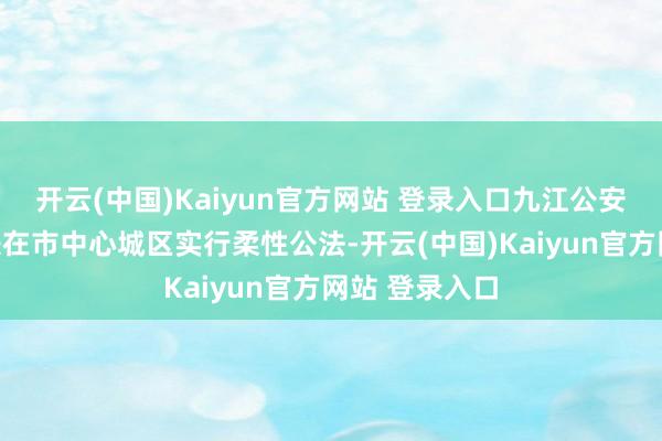 开云(中国)Kaiyun官方网站 登录入口九江公安交警春节时辰在市中心城区实行柔性公法-开云(中国)Kaiyun官方网站 登录入口