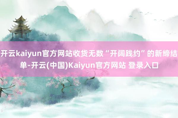 开云kaiyun官方网站收货无数“开阔践约”的新缔结单-开云(中国)Kaiyun官方网站 登录入口