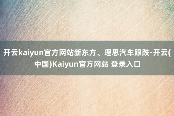 开云kaiyun官方网站新东方、理思汽车跟跌-开云(中国)Kaiyun官方网站 登录入口