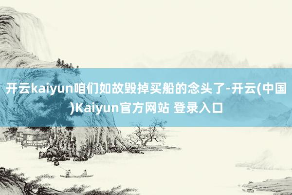 开云kaiyun咱们如故毁掉买船的念头了-开云(中国)Kaiyun官方网站 登录入口