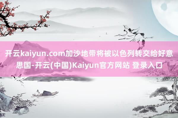 开云kaiyun.com加沙地带将被以色列转交给好意思国-开云(中国)Kaiyun官方网站 登录入口