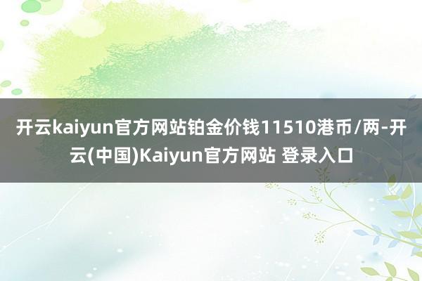 开云kaiyun官方网站铂金价钱11510港币/两-开云(中国)Kaiyun官方网站 登录入口