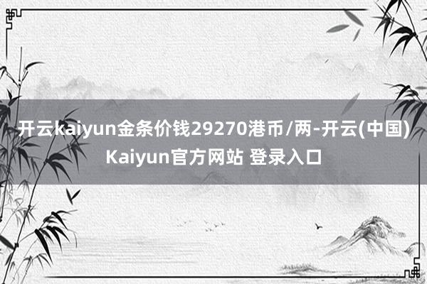 开云kaiyun金条价钱29270港币/两-开云(中国)Kaiyun官方网站 登录入口