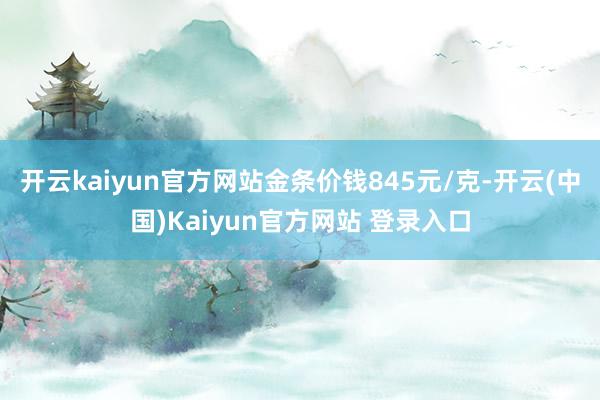 开云kaiyun官方网站金条价钱845元/克-开云(中国)Kaiyun官方网站 登录入口