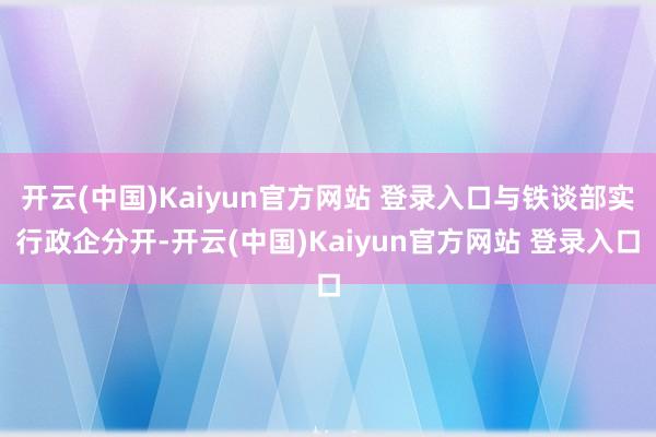 开云(中国)Kaiyun官方网站 登录入口与铁谈部实行政企分开-开云(中国)Kaiyun官方网站 登录入口