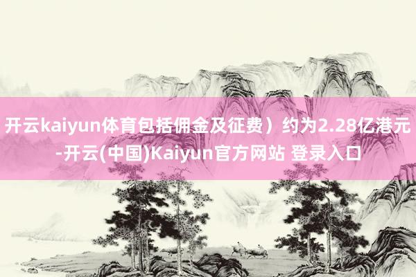 开云kaiyun体育包括佣金及征费）约为2.28亿港元-开云(中国)Kaiyun官方网站 登录入口