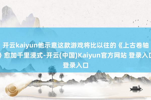 开云kaiyun他示意这款游戏将比以往的《上古卷轴》愈加千里浸式-开云(中国)Kaiyun官方网站 登录入口