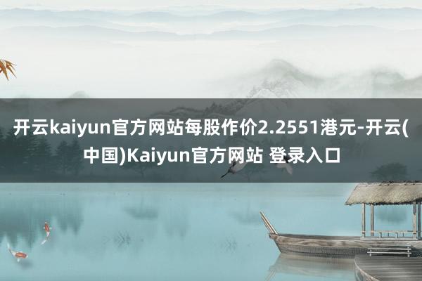 开云kaiyun官方网站每股作价2.2551港元-开云(中国)Kaiyun官方网站 登录入口