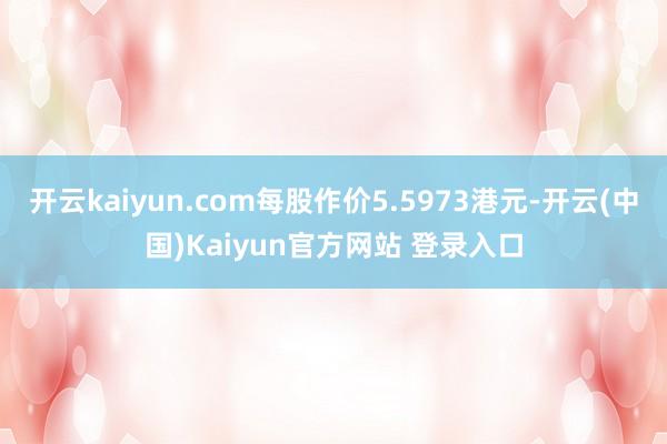 开云kaiyun.com每股作价5.5973港元-开云(中国)Kaiyun官方网站 登录入口