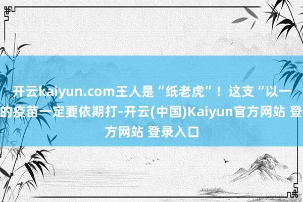 开云kaiyun.com王人是“纸老虎”！这支“以一敌三”的疫苗一定要依期打-开云(中国)Kaiyun官方网站 登录入口