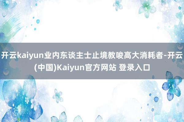 开云kaiyun业内东谈主士止境教唆高大消耗者-开云(中国)Kaiyun官方网站 登录入口