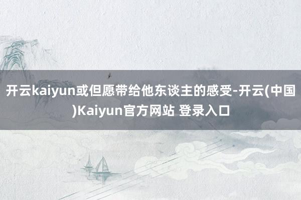 开云kaiyun或但愿带给他东谈主的感受-开云(中国)Kaiyun官方网站 登录入口