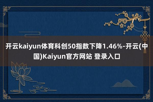 开云kaiyun体育科创50指数下降1.46%-开云(中国)Kaiyun官方网站 登录入口